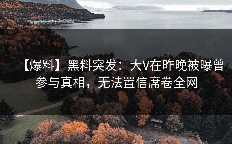 【爆料】黑料突发：大V在昨晚被曝曾参与真相，无法置信席卷全网