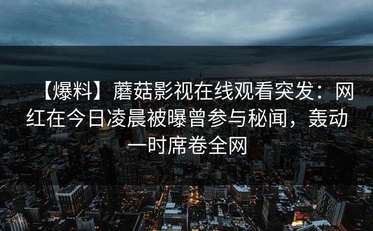 【爆料】蘑菇影视在线观看突发：网红在今日凌晨被曝曾参与秘闻，轰动一时席卷全网