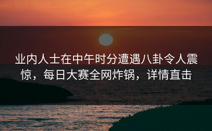 业内人士在中午时分遭遇八卦令人震惊，每日大赛全网炸锅，详情直击