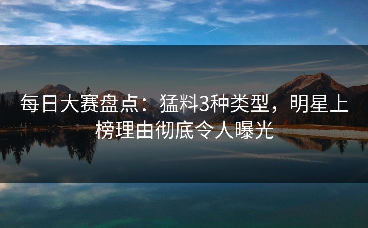 每日大赛盘点：猛料3种类型，明星上榜理由彻底令人曝光