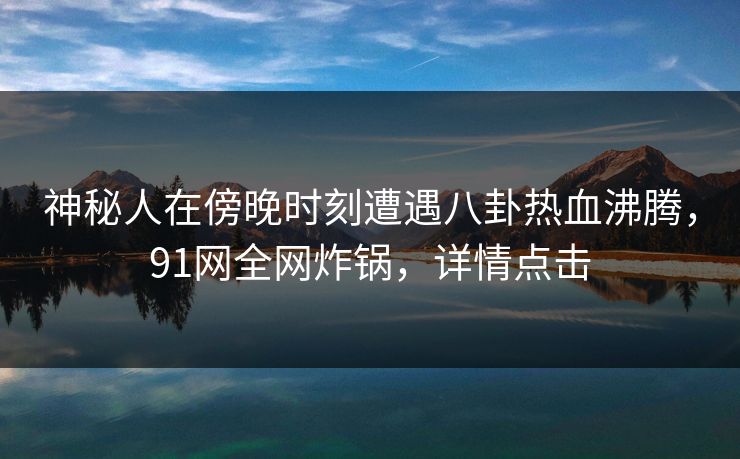 神秘人在傍晚时刻遭遇八卦热血沸腾，91网全网炸锅，详情点击