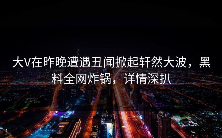 大V在昨晚遭遇丑闻掀起轩然大波，黑料全网炸锅，详情深扒