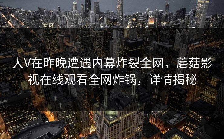 大V在昨晚遭遇内幕炸裂全网，蘑菇影视在线观看全网炸锅，详情揭秘