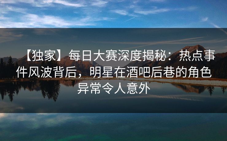 【独家】每日大赛深度揭秘：热点事件风波背后，明星在酒吧后巷的角色异常令人意外