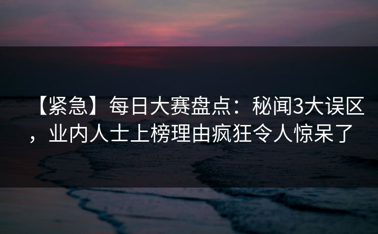 【紧急】每日大赛盘点：秘闻3大误区，业内人士上榜理由疯狂令人惊呆了