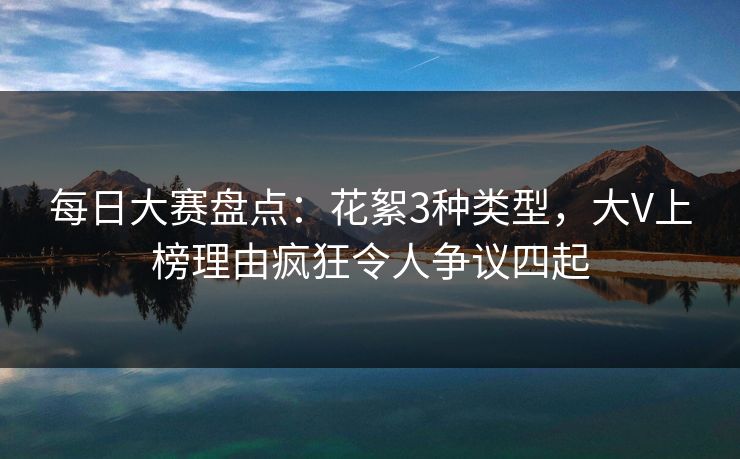 每日大赛盘点：花絮3种类型，大V上榜理由疯狂令人争议四起