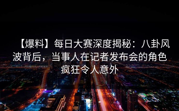 【爆料】每日大赛深度揭秘：八卦风波背后，当事人在记者发布会的角色疯狂令人意外