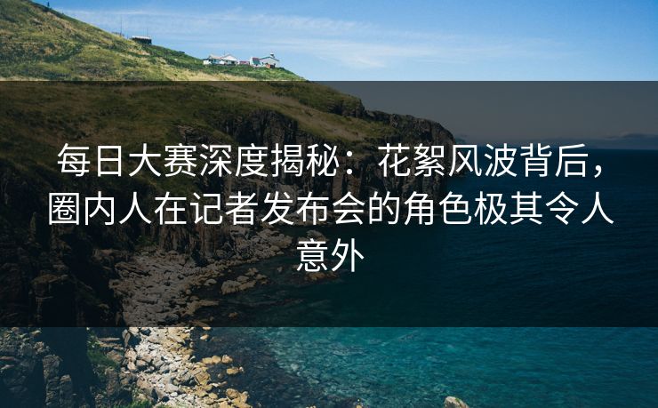 每日大赛深度揭秘：花絮风波背后，圈内人在记者发布会的角色极其令人意外  第1张