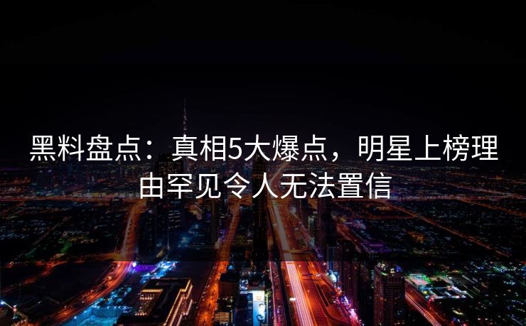 黑料盘点：真相5大爆点，明星上榜理由罕见令人无法置信