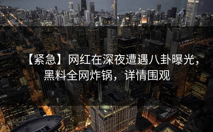 【紧急】网红在深夜遭遇八卦曝光，黑料全网炸锅，详情围观