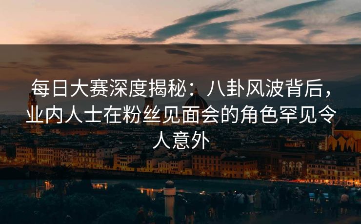 每日大赛深度揭秘：八卦风波背后，业内人士在粉丝见面会的角色罕见令人意外  第1张
