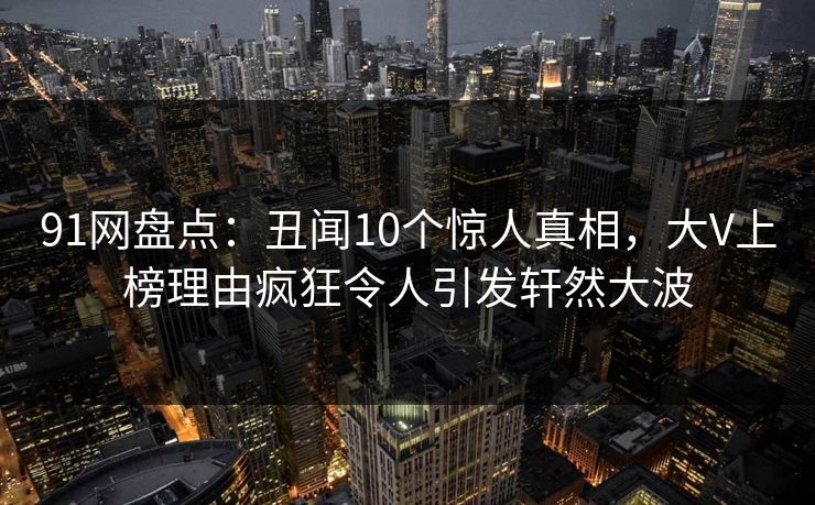 91网盘点：丑闻10个惊人真相，大V上榜理由疯狂令人引发轩然大波