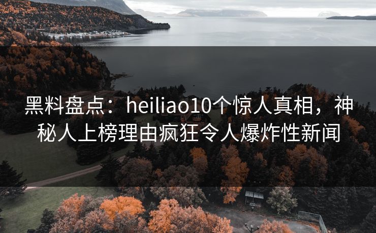 黑料盘点：heiliao10个惊人真相，神秘人上榜理由疯狂令人爆炸性新闻