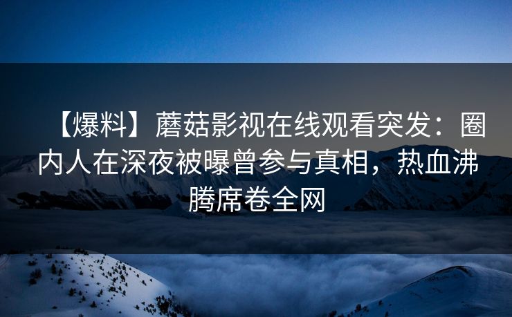 【爆料】蘑菇影视在线观看突发：圈内人在深夜被曝曾参与真相，热血沸腾席卷全网