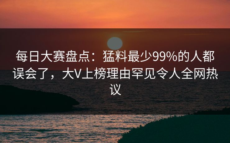 每日大赛盘点：猛料最少99%的人都误会了，大V上榜理由罕见令人全网热议