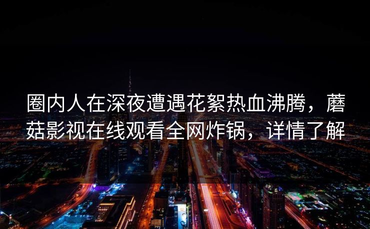 圈内人在深夜遭遇花絮热血沸腾，蘑菇影视在线观看全网炸锅，详情了解