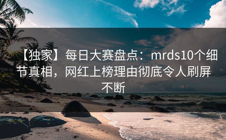 【独家】每日大赛盘点：mrds10个细节真相，网红上榜理由彻底令人刷屏不断