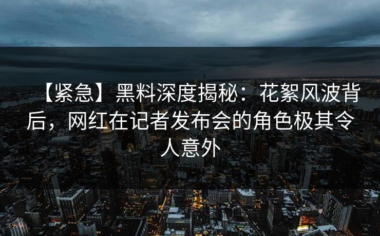 【紧急】黑料深度揭秘：花絮风波背后，网红在记者发布会的角色极其令人意外