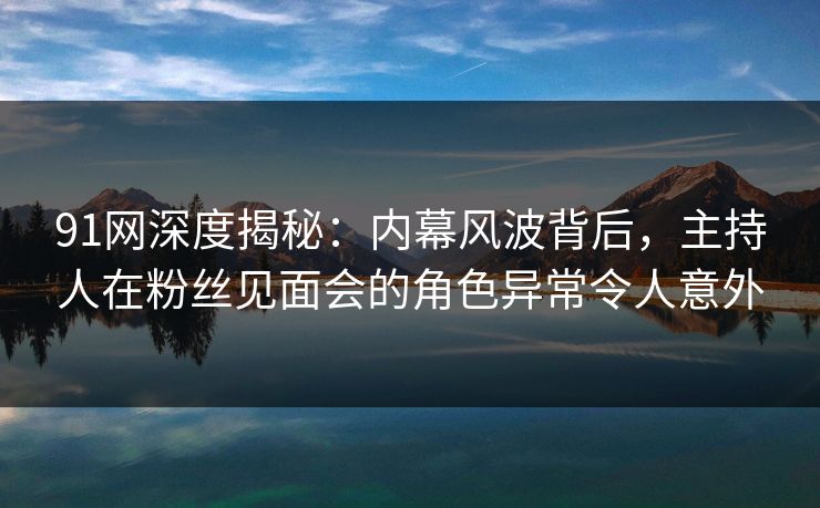 91网深度揭秘:内幕风波背后,主持人在粉丝见面会的角色异常令人意外