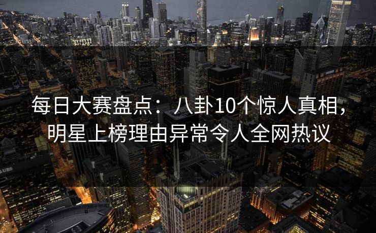 每日大赛盘点：八卦10个惊人真相，明星上榜理由异常令人全网热议