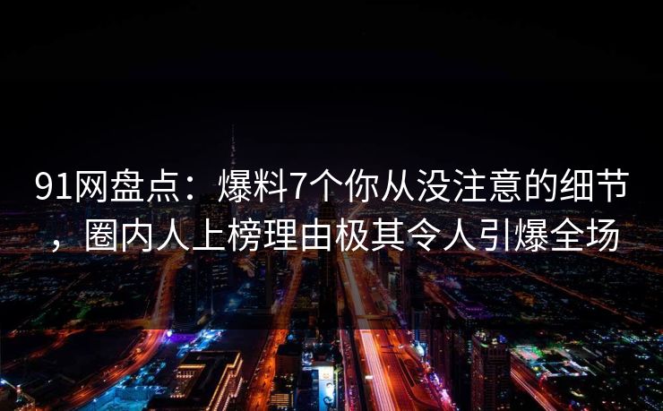 91网盘点：爆料7个你从没注意的细节，圈内人上榜理由极其令人引爆全场