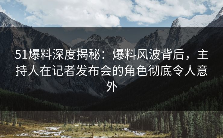 51爆料深度揭秘：爆料风波背后，主持人在记者发布会的角色彻底令人意外