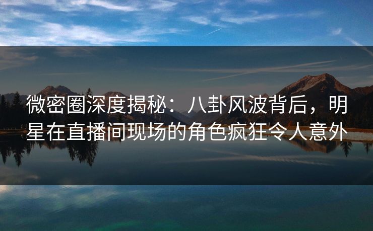 微密圈深度揭秘:八卦风波背后,明星在直播间现场的角色疯狂令人意外