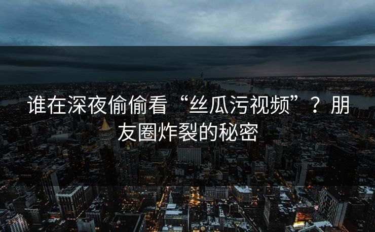 谁在深夜偷偷看“丝瓜污视频”？朋友圈炸裂的秘密