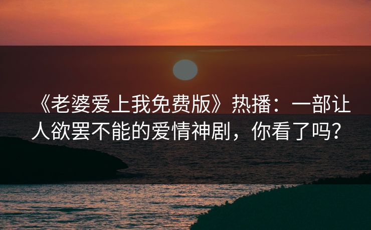 《老婆爱上我免费版》热播：一部让人欲罢不能的爱情神剧，你看了吗？