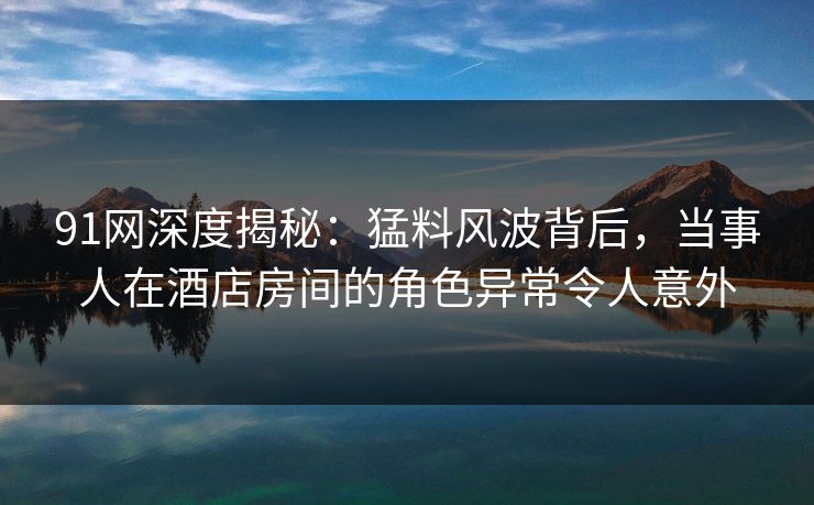 91网深度揭秘:猛料风波背后,当事人在酒店房间的角色异常令人意外