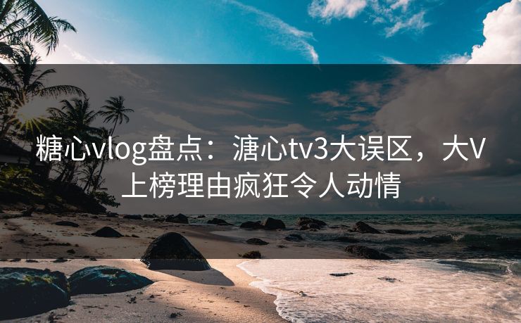 糖心vlog盘点：溏心tv3大误区，大V上榜理由疯狂令人动情