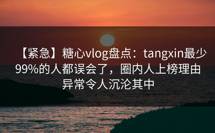 【紧急】糖心vlog盘点：tangxin最少99%的人都误会了，圈内人上榜理由异常令人沉沦其中
