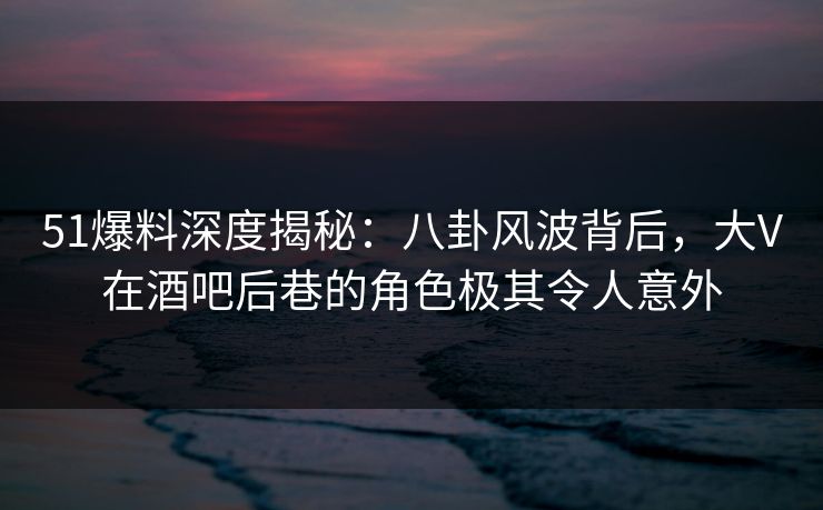 51爆料深度揭秘：八卦风波背后，大V在酒吧后巷的角色极其令人意外