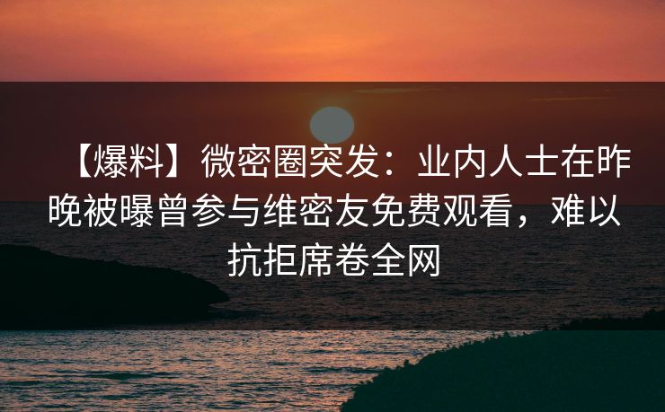 【爆料】微密圈突发：业内人士在昨晚被曝曾参与维密友免费观看，难以抗拒席卷全网