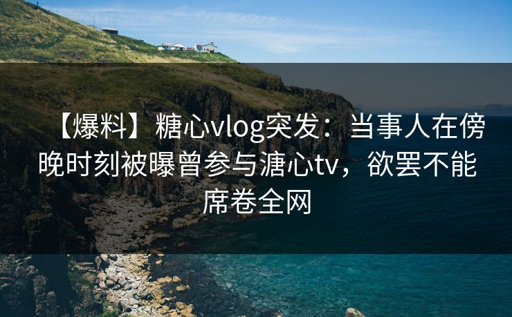 【爆料】糖心vlog突发：当事人在傍晚时刻被曝曾参与溏心tv，欲罢不能席卷全网