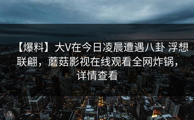 【爆料】大V在今日凌晨遭遇八卦 浮想联翩，蘑菇影视在线观看全网炸锅，详情查看