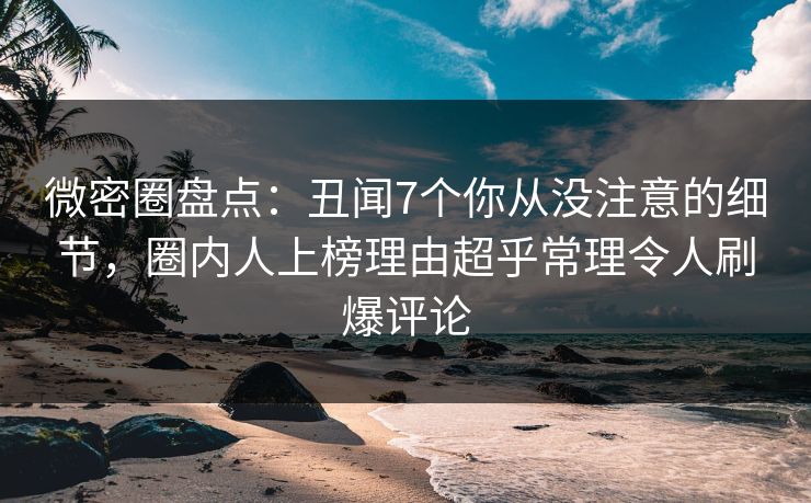 微密圈盘点：丑闻7个你从没注意的细节，圈内人上榜理由超乎常理令人刷爆评论
