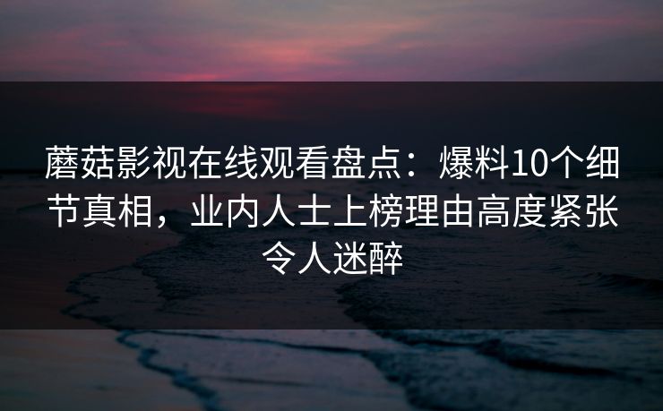 蘑菇影视在线观看盘点：爆料10个细节真相，业内人士上榜理由高度紧张令人迷醉