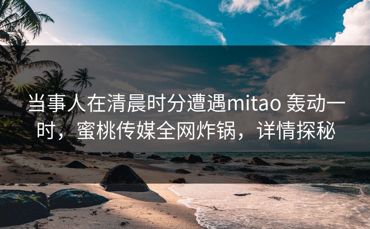 当事人在清晨时分遭遇mitao 轰动一时，蜜桃传媒全网炸锅，详情探秘