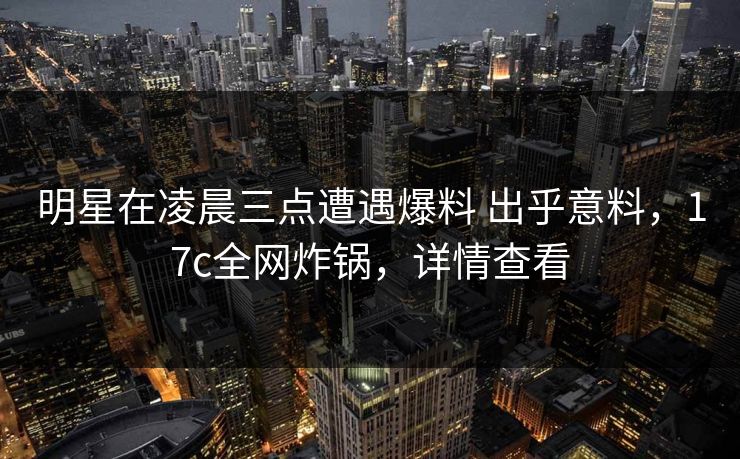 明星在凌晨三点遭遇爆料 出乎意料，17c全网炸锅，详情查看