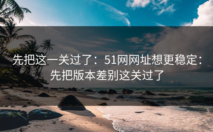 先把这一关过了:51网网址想更稳定:先把版本差别这关过了