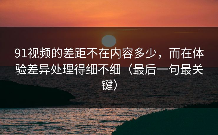 91视频的差距不在内容多少,而在体验差异处理得细不细(最后一句最关键)