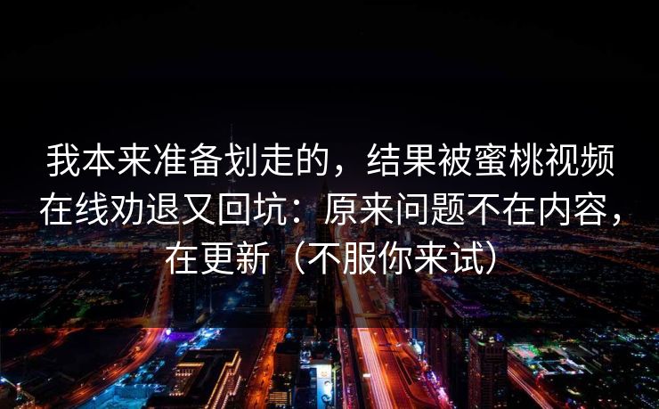 我本来准备划走的，结果被蜜桃视频在线劝退又回坑：原来问题不在内容，在更新（不服你来试）