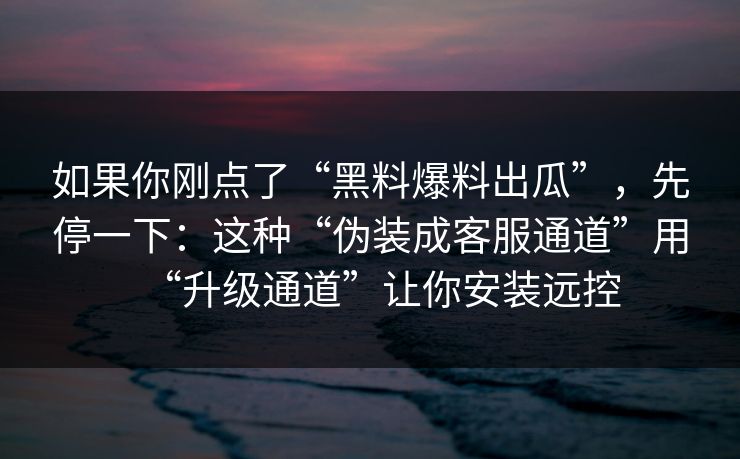 如果你刚点了“黑料爆料出瓜”，先停一下：这种“伪装成客服通道”用“升级通道”让你安装远控