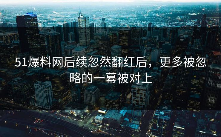 51爆料网后续忽然翻红后，更多被忽略的一幕被对上